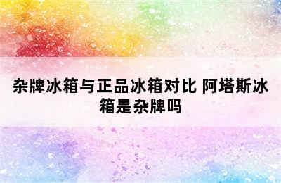 杂牌冰箱与正品冰箱对比 阿塔斯冰箱是杂牌吗